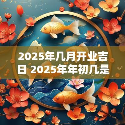 2025年几月开业吉日 2025年年初几是黄道吉日