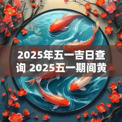 2025年五一吉日查询 2025五一期间黄道吉日查询