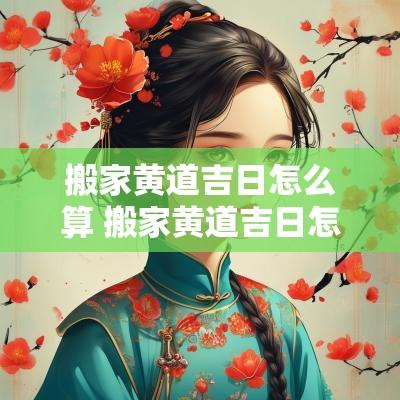 搬家黄道吉日怎么算 搬家黄道吉日怎么算出来的