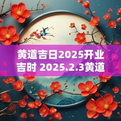 黄道吉日2025开业吉时 2025.2.3黄道吉日 黄道吉日2025开业吉时 2025.2.3黄道吉日