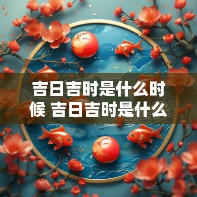 吉日吉时是什么时候 吉日吉时是什么意思