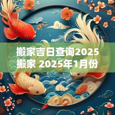 搬家吉日查询2025搬家 2025年1月份搬家黄道吉日