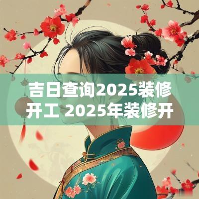 吉日查询2025装修开工 2025年装修开工黄道吉日