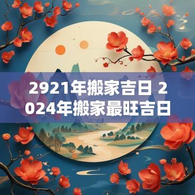 2921年搬家吉日 2025年搬家最旺吉日