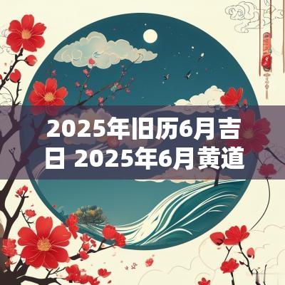 2025年旧历6月吉日 2025年6月黄道吉日吉时查询