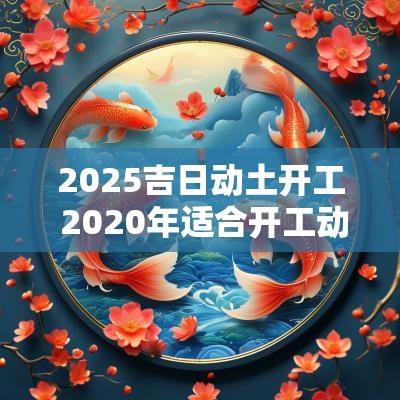 2025吉日动土开工 2025年适合开工动土的日子