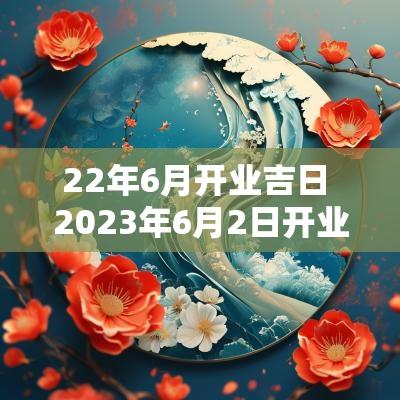22年6月开业吉日 2025年6月2日开业吉时辰