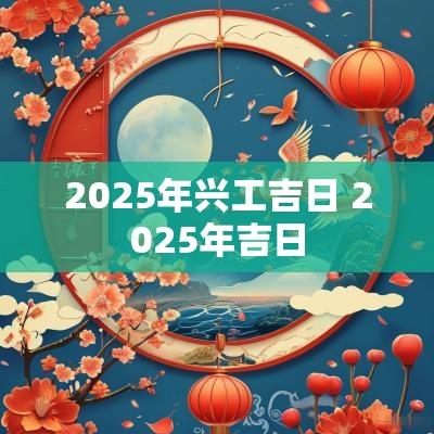2025年兴工吉日 2025年吉日