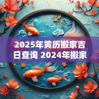 2025年黄历搬家吉日查询 2025年搬家黄历查询黄道吉日