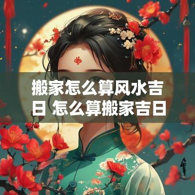 搬家怎么算风水吉日 怎么算搬家吉日和时辰