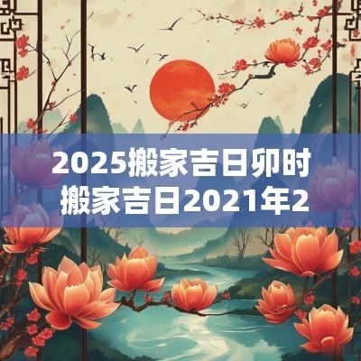 2025搬家吉日卯时 搬家吉日2025年2搬家吉日查询