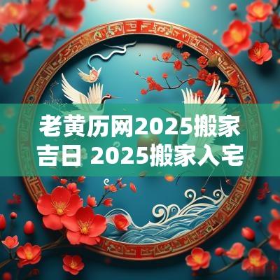 老黄历网2025搬家吉日 2025搬家入宅黄道吉日老黄历