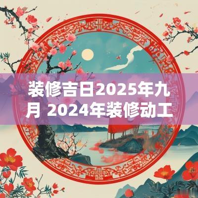 装修吉日2025年九月 2025年装修动工黄道吉日一览表