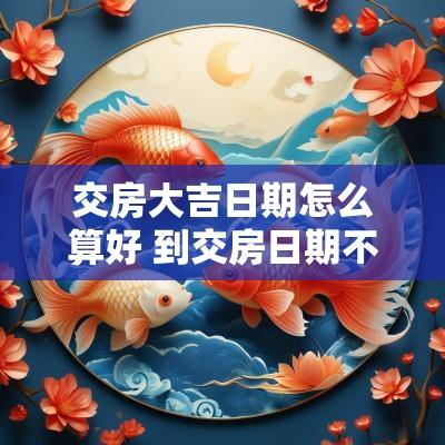交房大吉日期怎么算好 到交房日期不交房怎么办