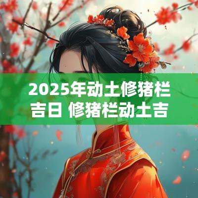 2025年动土修猪栏吉日 修猪栏动土吉日 2025年动土修猪栏吉日 修猪栏动土吉日