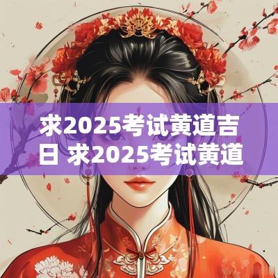求2025考试黄道吉日 求2025考试黄道吉日时辰