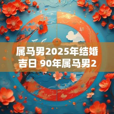 属马男2025年结婚吉日 90年属马男2025年适合结婚吗