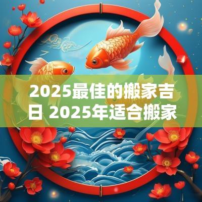 2025最佳的搬家吉日 2025年适合搬家的黄道吉日