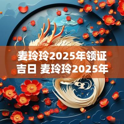 麦玲玲2025年领证吉日 麦玲玲2025年生肖运程