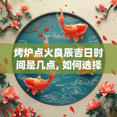烤炉点火良辰吉日时间是几点, 如何选择最合适的时刻