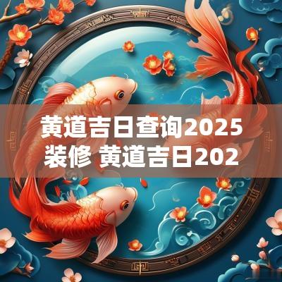 黄道吉日查询2025装修 黄道吉日2025一览表