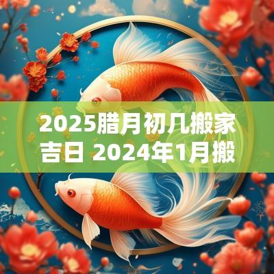 2025腊月初几搬家吉日 2025年1月搬家最旺腊月能搬家吗