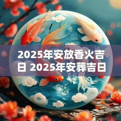 2025年安放香火吉日 2025年安葬吉日一览表