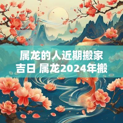 属龙的人近期搬家吉日 属龙2025年搬家吉日查询