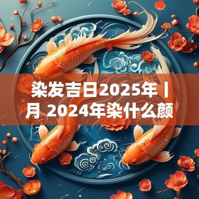 染发吉日2025年丨月 2025年染什么颜色头发