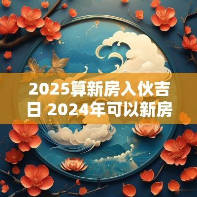 2025算新房入伙吉日 2025年可以新房入伙吗