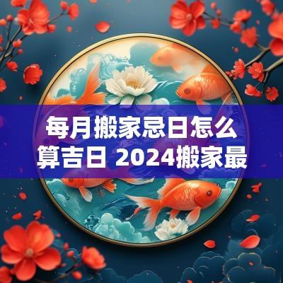 每月搬家忌日怎么算吉日 2025搬家最佳日子 每月搬家忌日怎么算吉日 2025搬家最佳日子