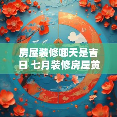 房屋装修哪天是吉日 七月装修房屋黄道吉日有哪几天