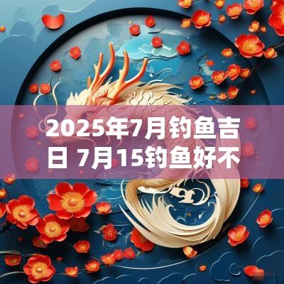 2025年7月钓鱼吉日 7月15钓鱼好不好