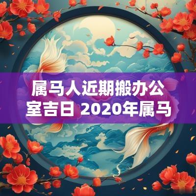 属马人近期搬办公室吉日 2025年属马搬家吉日一览表