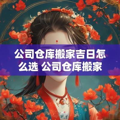 公司仓库搬家吉日怎么选 公司仓库搬家吉日怎么选好