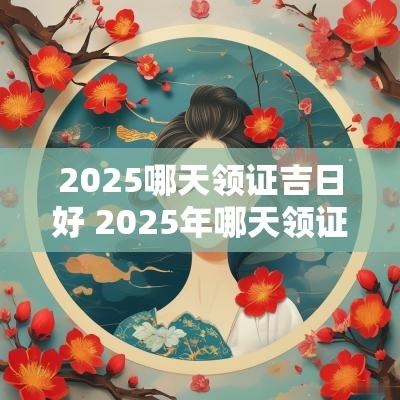 2025哪天领证吉日好 2025年哪天领证比较好
