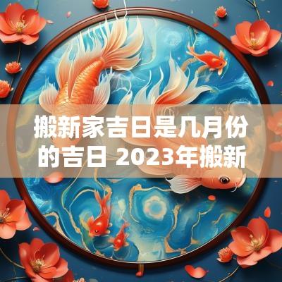 搬新家吉日是几月份的吉日 2025年搬新家吉日几月份好