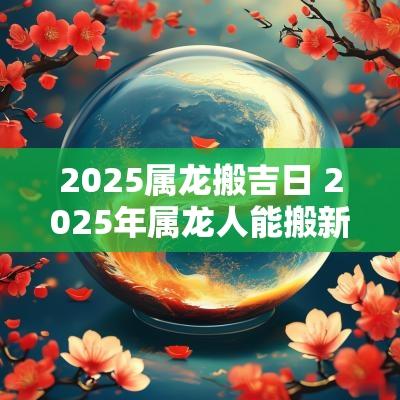 2025属龙搬吉日 2025年属龙人能搬新家吗
