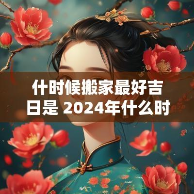 什时候搬家最好吉日是 2025年什么时候搬家好最吉利