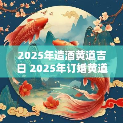 2025年造酒黄道吉日 2025年订婚黄道吉日生辰八字