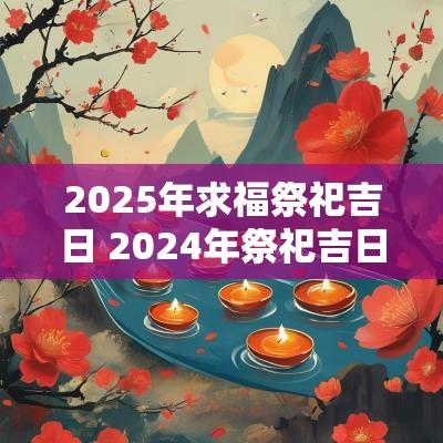 2025年求福祭祀吉日 2025年祭祀吉日老黄历查询
