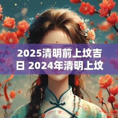 2025清明前上坟吉日 2025年清明上坟的黄道吉日