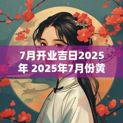 7月开业吉日2025年 2025年7月份黄道吉日