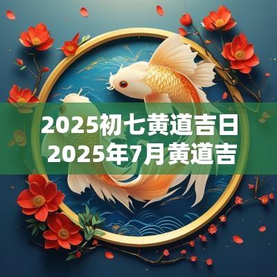 2025初七黄道吉日 2025年7月黄道吉日查询