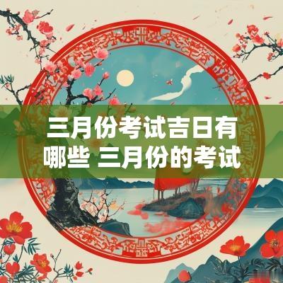 三月份考试吉日有哪些 三月份的考试是什么