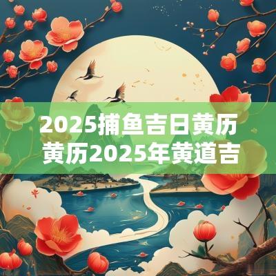 2025捕鱼吉日黄历 黄历2025年黄道吉日查询