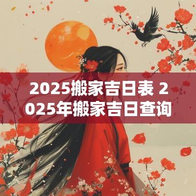 2025搬家吉日表 2025年搬家吉日查询