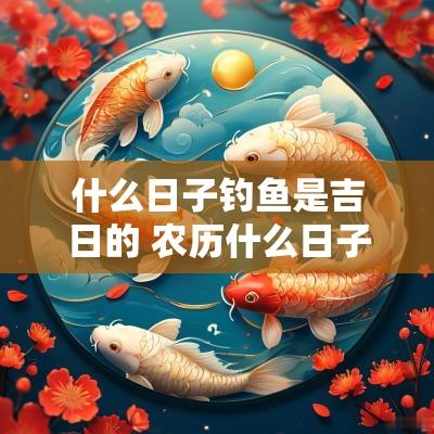 什么日子钓鱼是吉日的 农历什么日子好钓鱼
