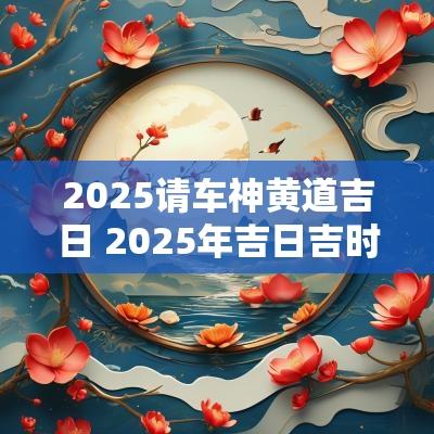 2025请车神黄道吉日 2025年吉日吉时黄道吉日