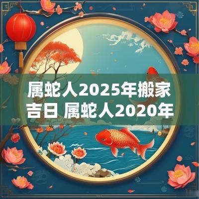 属蛇人2025年搬家吉日 属蛇人2025年搬家吉日